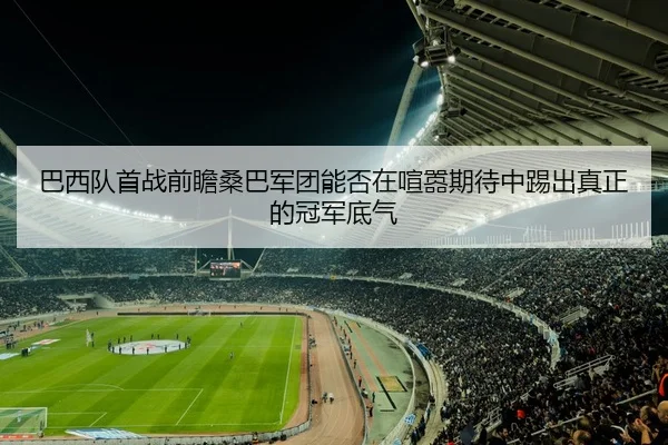 巴西队首战前瞻桑巴军团能否在喧嚣期待中踢出真正的冠军底气