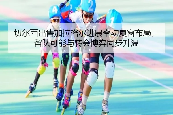 切尔西出售加拉格尔进展牵动夏窗布局，留队可能与转会博弈同步升温